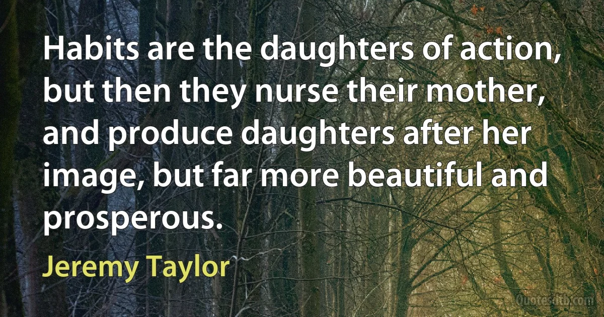 Habits are the daughters of action, but then they nurse their mother, and produce daughters after her image, but far more beautiful and prosperous. (Jeremy Taylor)