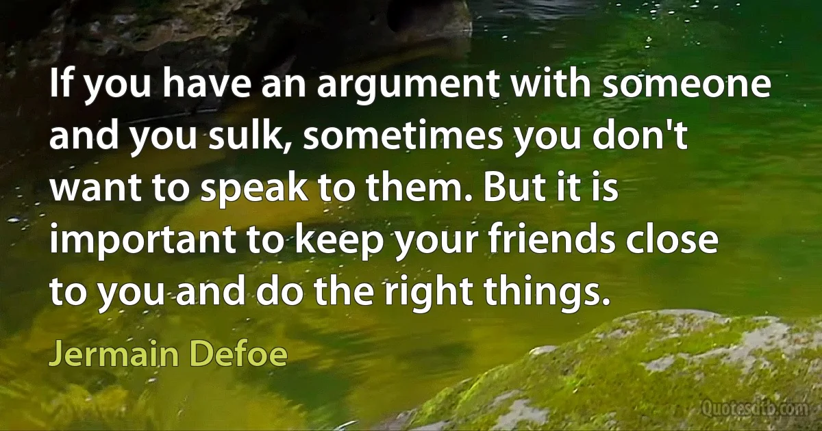 If you have an argument with someone and you sulk, sometimes you don't want to speak to them. But it is important to keep your friends close to you and do the right things. (Jermain Defoe)