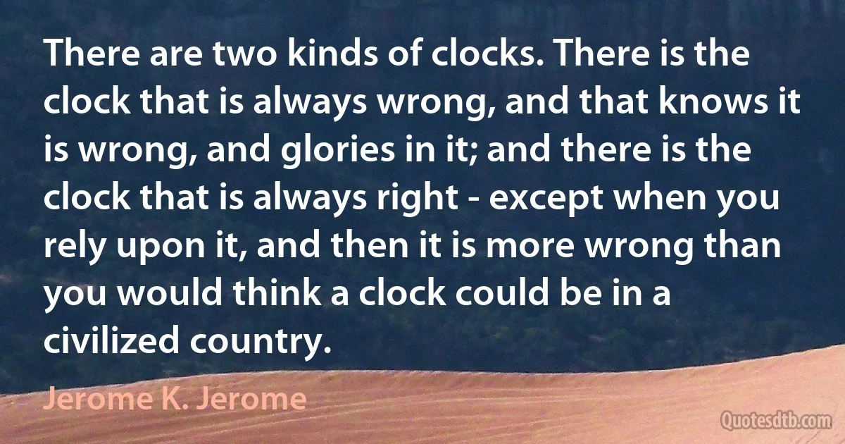 There are two kinds of clocks. There is the clock that is always wrong, and that knows it is wrong, and glories in it; and there is the clock that is always right - except when you rely upon it, and then it is more wrong than you would think a clock could be in a civilized country. (Jerome K. Jerome)