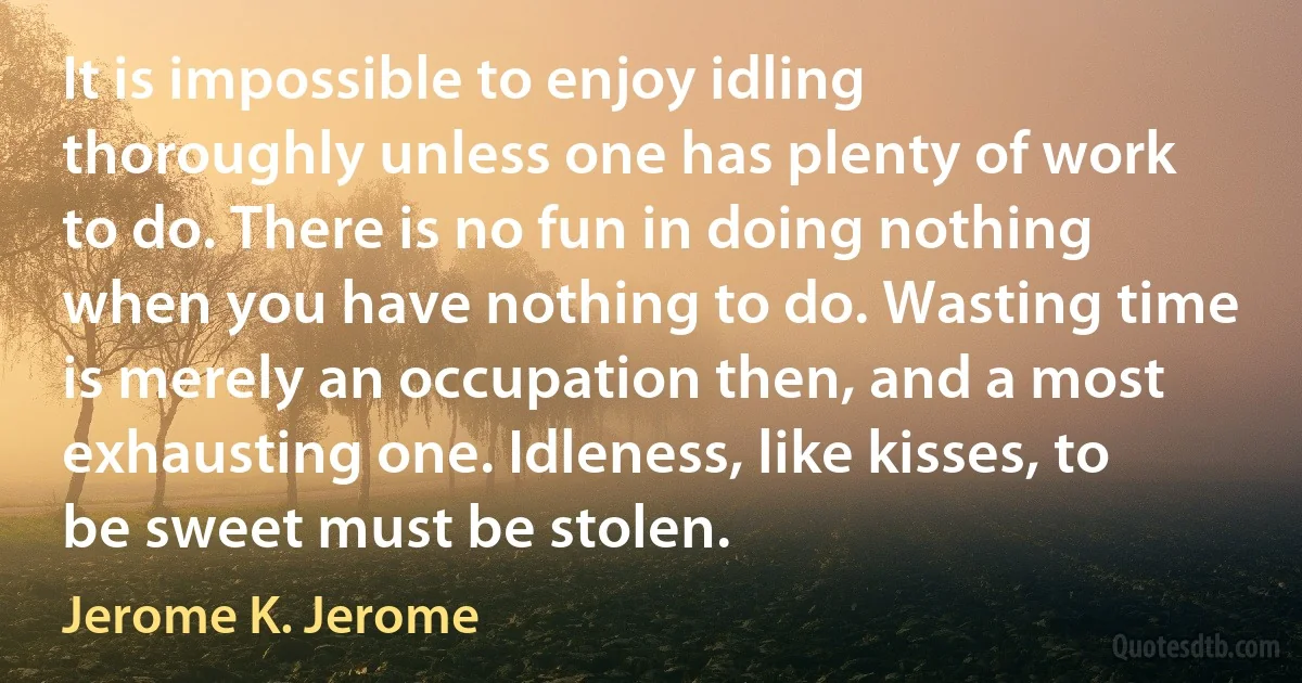 It is impossible to enjoy idling thoroughly unless one has plenty of work to do. There is no fun in doing nothing when you have nothing to do. Wasting time is merely an occupation then, and a most exhausting one. Idleness, like kisses, to be sweet must be stolen. (Jerome K. Jerome)