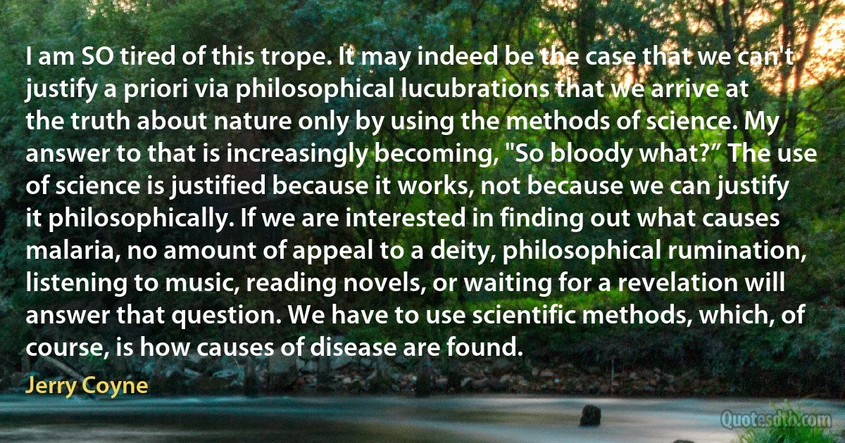 I am SO tired of this trope. It may indeed be the case that we can't justify a priori via philosophical lucubrations that we arrive at the truth about nature only by using the methods of science. My answer to that is increasingly becoming, "So bloody what?” The use of science is justified because it works, not because we can justify it philosophically. If we are interested in finding out what causes malaria, no amount of appeal to a deity, philosophical rumination, listening to music, reading novels, or waiting for a revelation will answer that question. We have to use scientific methods, which, of course, is how causes of disease are found. (Jerry Coyne)