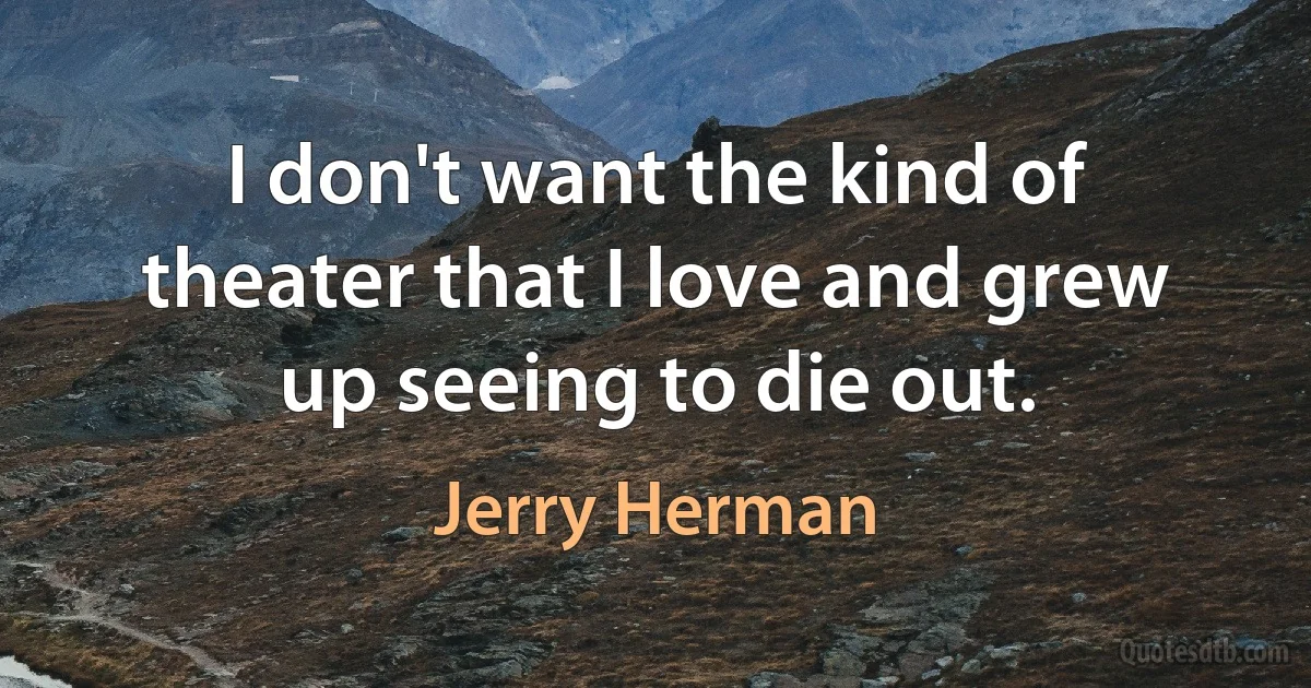 I don't want the kind of theater that I love and grew up seeing to die out. (Jerry Herman)