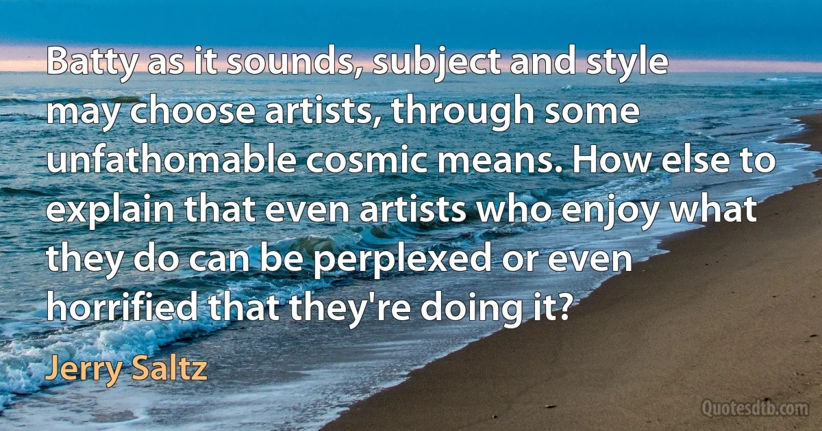 Batty as it sounds, subject and style may choose artists, through some unfathomable cosmic means. How else to explain that even artists who enjoy what they do can be perplexed or even horrified that they're doing it? (Jerry Saltz)