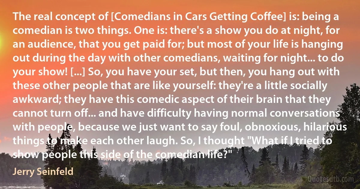 The real concept of [Comedians in Cars Getting Coffee] is: being a comedian is two things. One is: there's a show you do at night, for an audience, that you get paid for; but most of your life is hanging out during the day with other comedians, waiting for night... to do your show! [...] So, you have your set, but then, you hang out with these other people that are like yourself: they're a little socially awkward; they have this comedic aspect of their brain that they cannot turn off... and have difficulty having normal conversations with people, because we just want to say foul, obnoxious, hilarious things to make each other laugh. So, I thought "What if I tried to show people this side of the comedian life?" (Jerry Seinfeld)