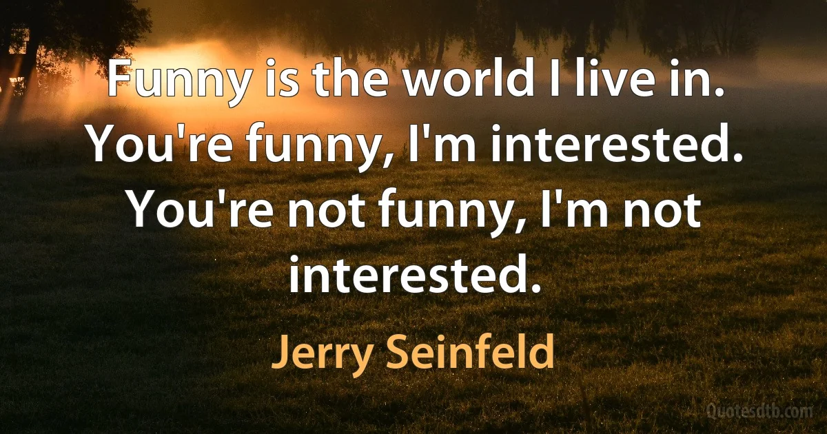 Funny is the world I live in. You're funny, I'm interested. You're not funny, I'm not interested. (Jerry Seinfeld)