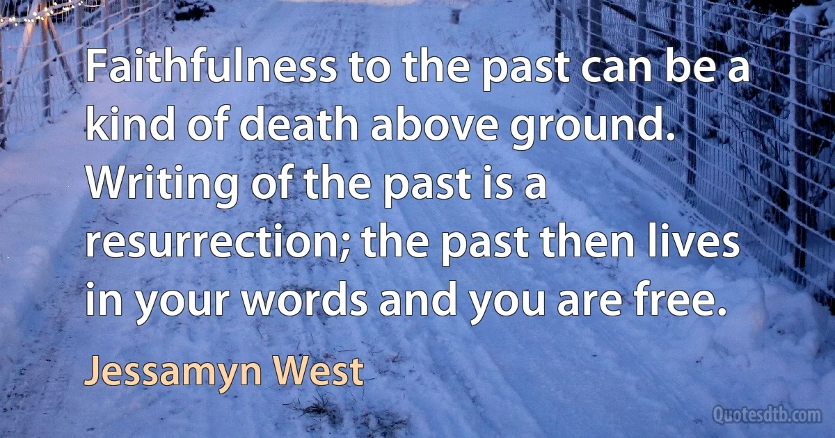 Faithfulness to the past can be a kind of death above ground. Writing of the past is a resurrection; the past then lives in your words and you are free. (Jessamyn West)