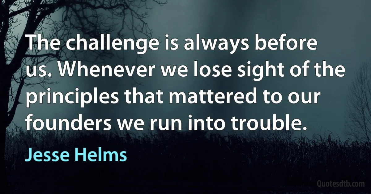 The challenge is always before us. Whenever we lose sight of the principles that mattered to our founders we run into trouble. (Jesse Helms)