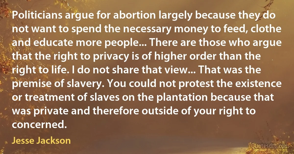 Politicians argue for abortion largely because they do not want to spend the necessary money to feed, clothe and educate more people... There are those who argue that the right to privacy is of higher order than the right to life. I do not share that view... That was the premise of slavery. You could not protest the existence or treatment of slaves on the plantation because that was private and therefore outside of your right to concerned. (Jesse Jackson)