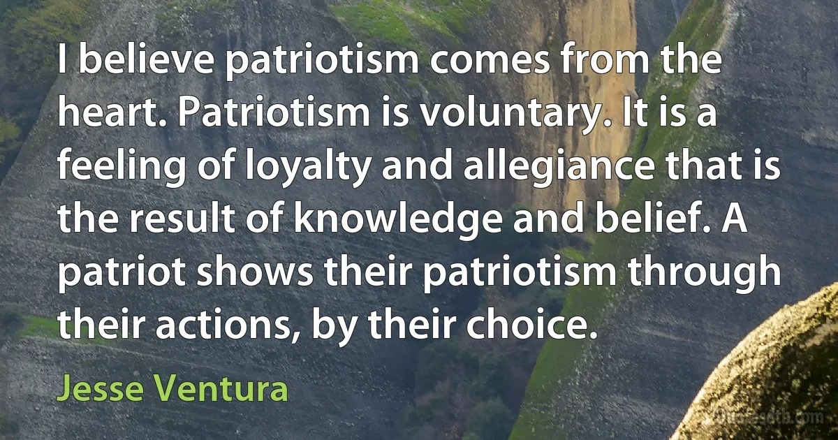 I believe patriotism comes from the heart. Patriotism is voluntary. It is a feeling of loyalty and allegiance that is the result of knowledge and belief. A patriot shows their patriotism through their actions, by their choice. (Jesse Ventura)