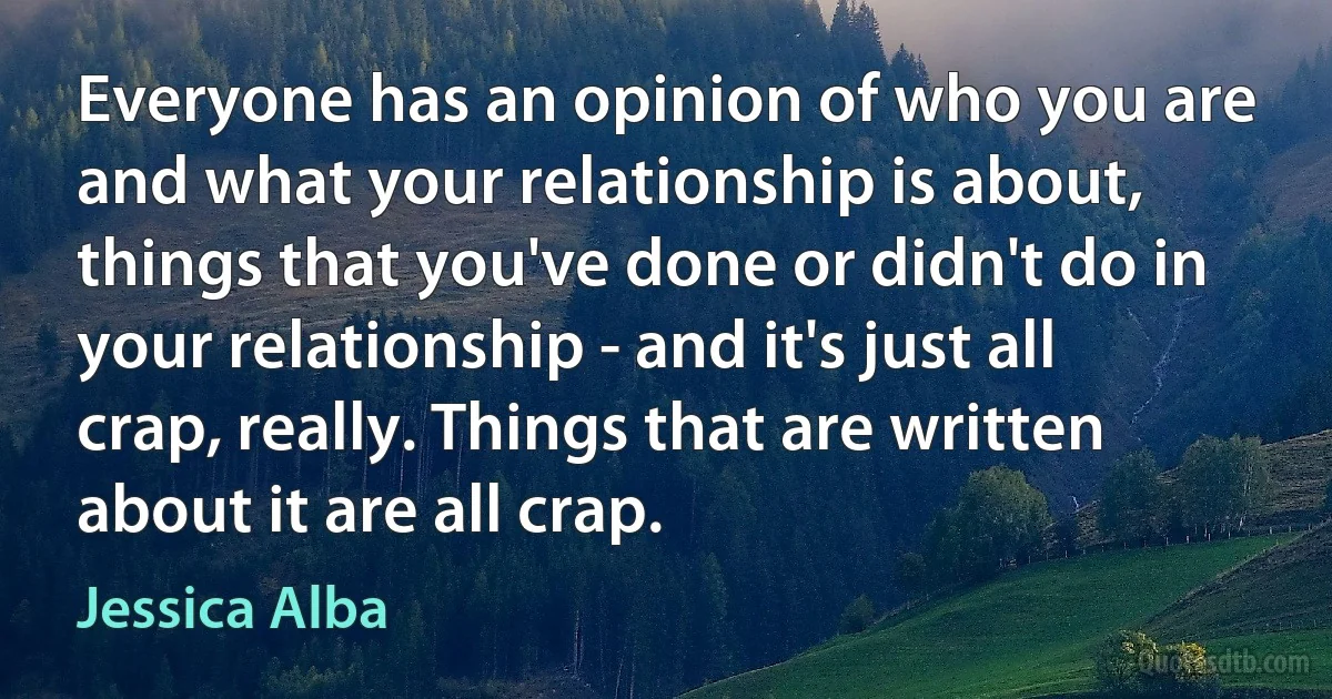 Everyone has an opinion of who you are and what your relationship is about, things that you've done or didn't do in your relationship - and it's just all crap, really. Things that are written about it are all crap. (Jessica Alba)