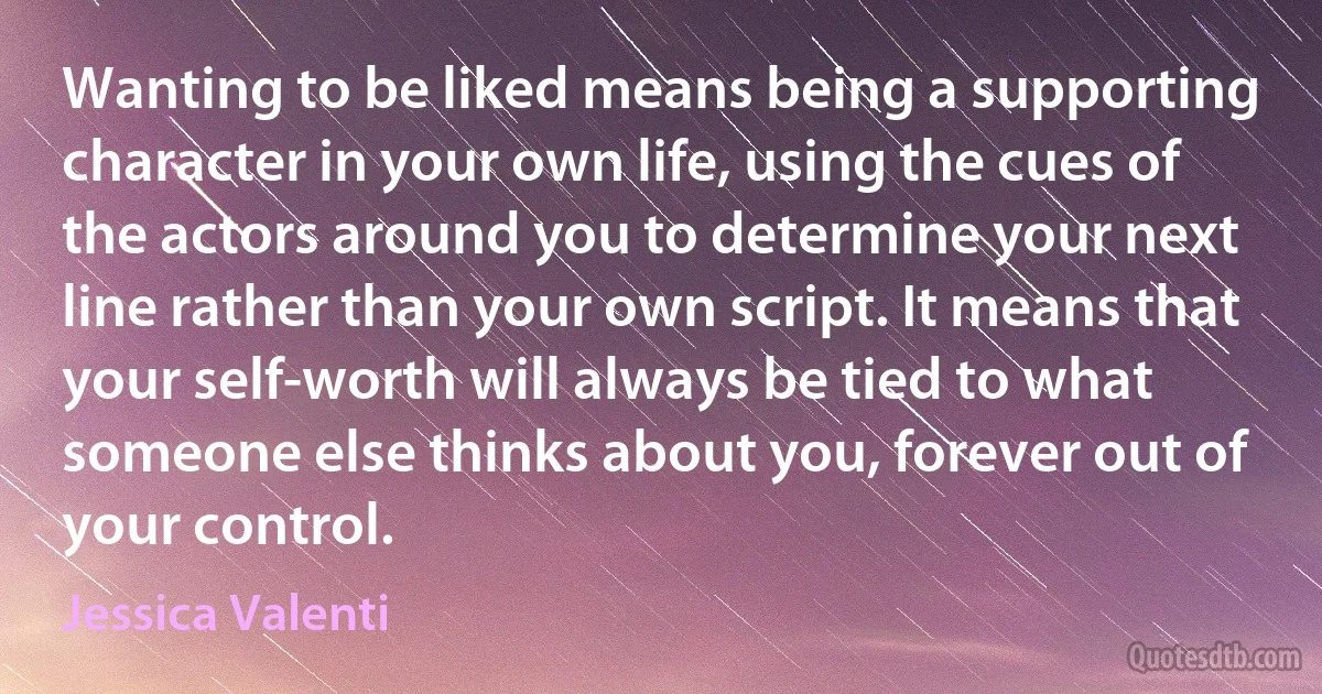 Wanting to be liked means being a supporting character in your own life, using the cues of the actors around you to determine your next line rather than your own script. It means that your self-worth will always be tied to what someone else thinks about you, forever out of your control. (Jessica Valenti)