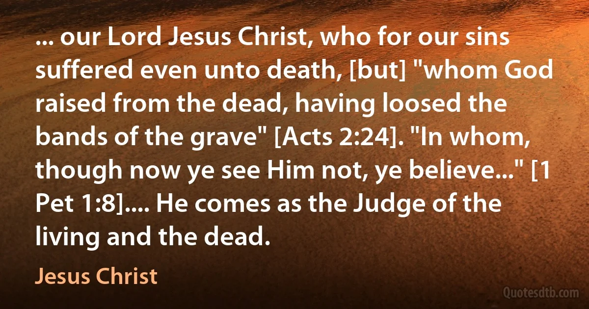 ... our Lord Jesus Christ, who for our sins suffered even unto death, [but] "whom God raised from the dead, having loosed the bands of the grave" [Acts 2:24]. "In whom, though now ye see Him not, ye believe..." [1 Pet 1:8].... He comes as the Judge of the living and the dead. (Jesus Christ)