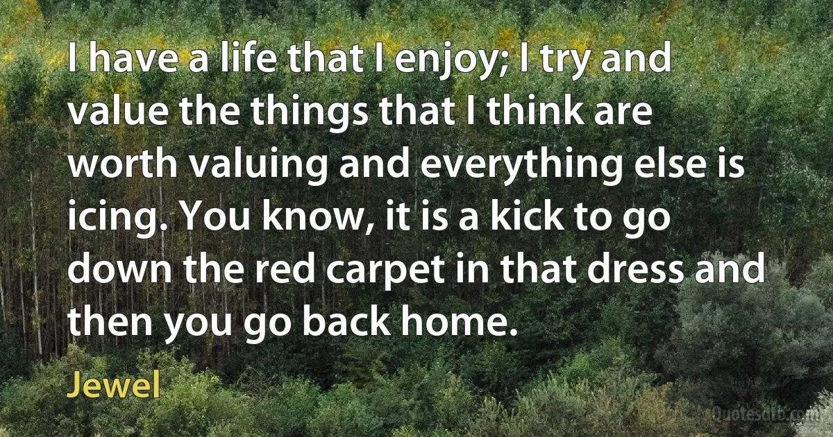 I have a life that I enjoy; I try and value the things that I think are worth valuing and everything else is icing. You know, it is a kick to go down the red carpet in that dress and then you go back home. (Jewel)