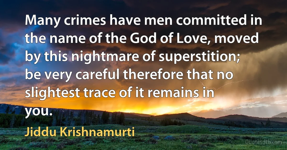 Many crimes have men committed in the name of the God of Love, moved by this nightmare of superstition; be very careful therefore that no slightest trace of it remains in you. (Jiddu Krishnamurti)