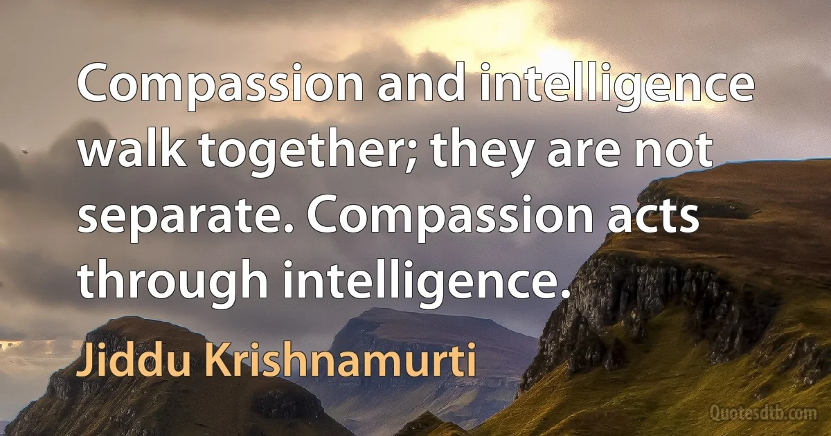 Compassion and intelligence walk together; they are not separate. Compassion acts through intelligence. (Jiddu Krishnamurti)