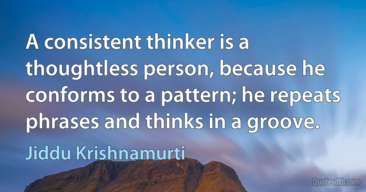 A consistent thinker is a thoughtless person, because he conforms to a pattern; he repeats phrases and thinks in a groove. (Jiddu Krishnamurti)