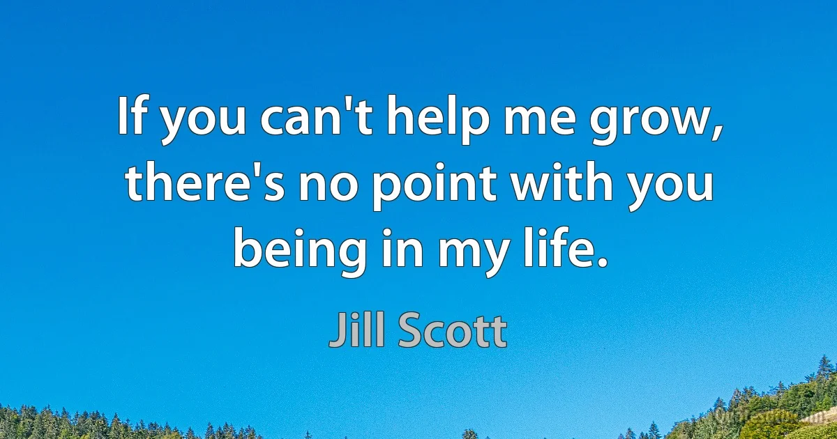 If you can't help me grow, there's no point with you being in my life. (Jill Scott)