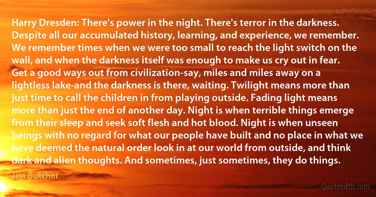 Harry Dresden: There's power in the night. There's terror in the darkness. Despite all our accumulated history, learning, and experience, we remember. We remember times when we were too small to reach the light switch on the wall, and when the darkness itself was enough to make us cry out in fear. Get a good ways out from civilization-say, miles and miles away on a lightless lake-and the darkness is there, waiting. Twilight means more than just time to call the children in from playing outside. Fading light means more than just the end of another day. Night is when terrible things emerge from their sleep and seek soft flesh and hot blood. Night is when unseen beings with no regard for what our people have built and no place in what we have deemed the natural order look in at our world from outside, and think dark and alien thoughts. And sometimes, just sometimes, they do things. (Jim Butcher)