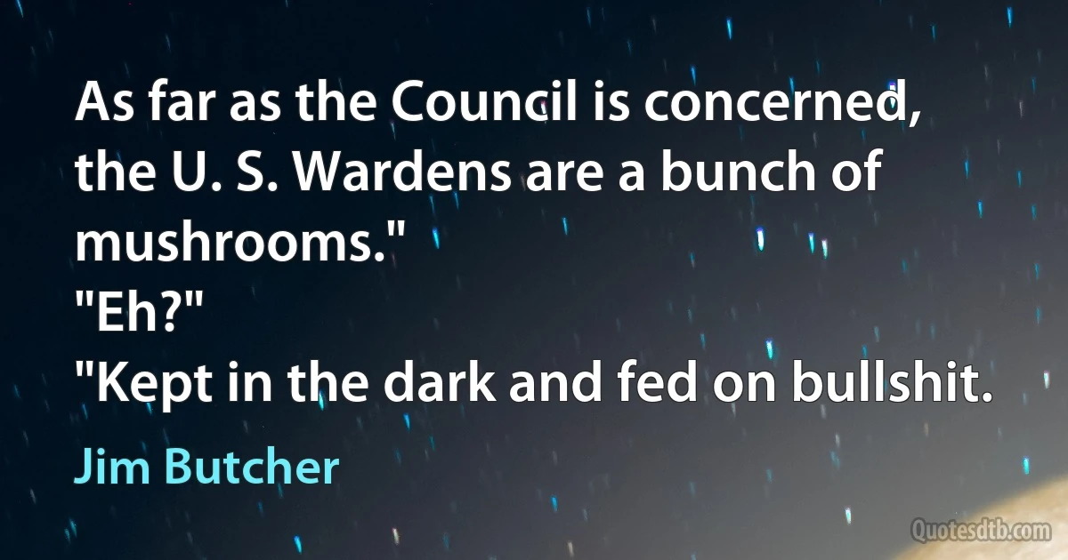 As far as the Council is concerned, the U. S. Wardens are a bunch of mushrooms."
"Eh?"
"Kept in the dark and fed on bullshit. (Jim Butcher)