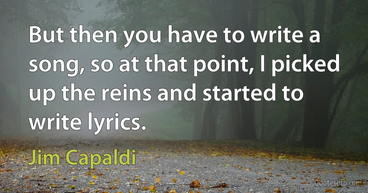 But then you have to write a song, so at that point, I picked up the reins and started to write lyrics. (Jim Capaldi)