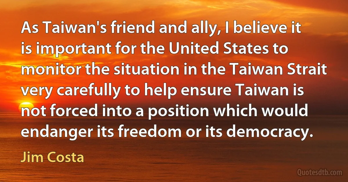 As Taiwan's friend and ally, I believe it is important for the United States to monitor the situation in the Taiwan Strait very carefully to help ensure Taiwan is not forced into a position which would endanger its freedom or its democracy. (Jim Costa)