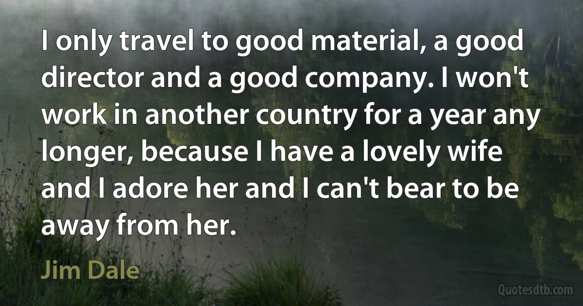 I only travel to good material, a good director and a good company. I won't work in another country for a year any longer, because I have a lovely wife and I adore her and I can't bear to be away from her. (Jim Dale)