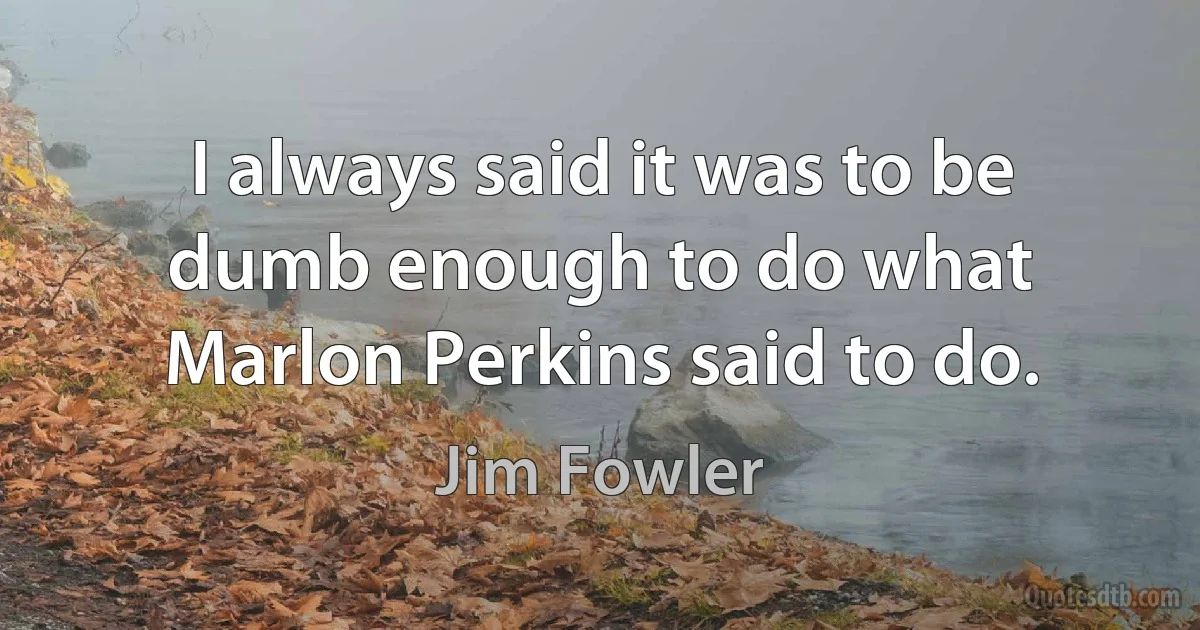 I always said it was to be dumb enough to do what Marlon Perkins said to do. (Jim Fowler)