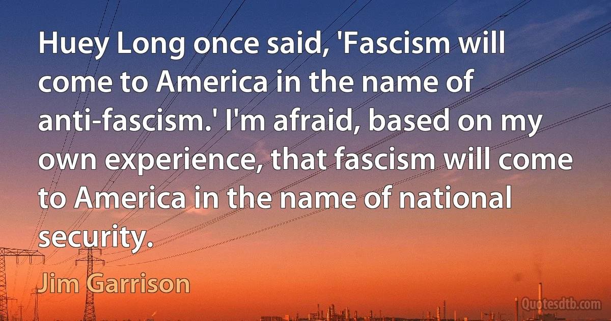 Huey Long once said, 'Fascism will come to America in the name of anti-fascism.' I'm afraid, based on my own experience, that fascism will come to America in the name of national security. (Jim Garrison)