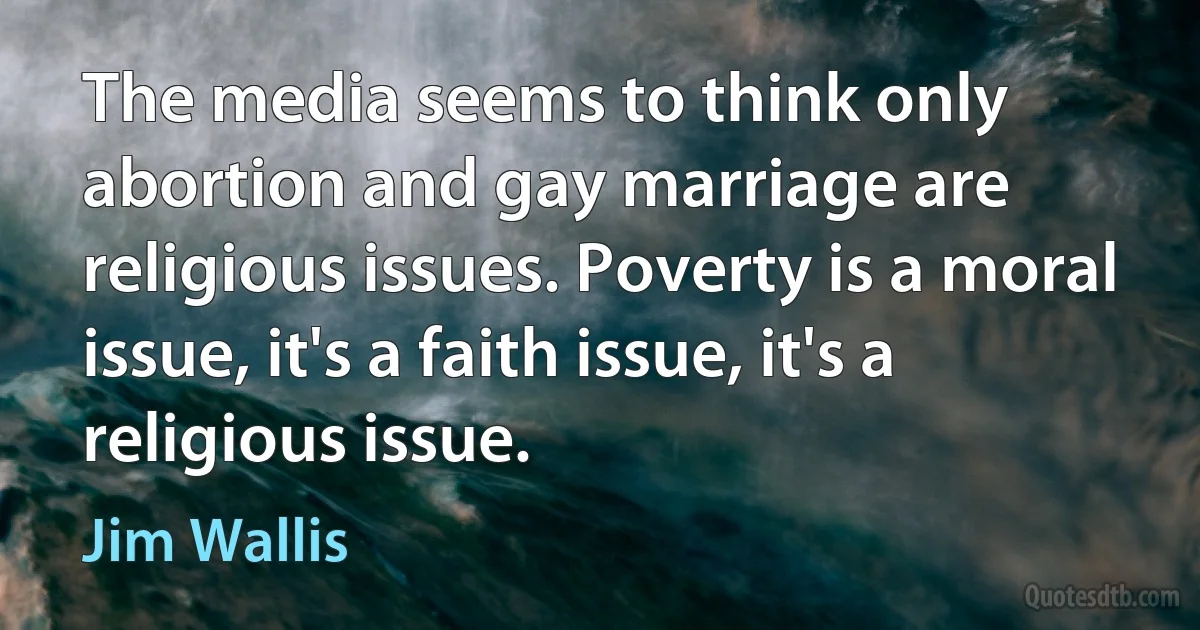 The media seems to think only abortion and gay marriage are religious issues. Poverty is a moral issue, it's a faith issue, it's a religious issue. (Jim Wallis)