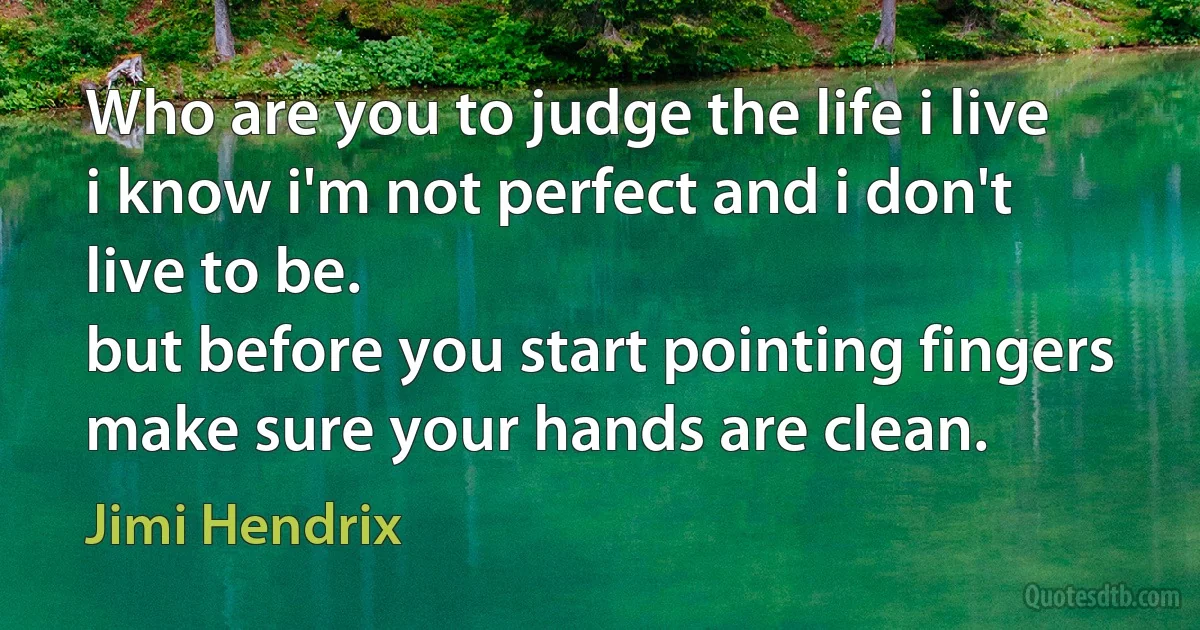 Who are you to judge the life i live
i know i'm not perfect and i don't live to be.
but before you start pointing fingers
make sure your hands are clean. (Jimi Hendrix)