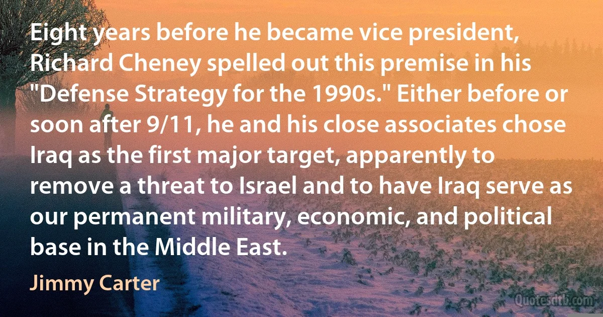 Eight years before he became vice president, Richard Cheney spelled out this premise in his "Defense Strategy for the 1990s." Either before or soon after 9/11, he and his close associates chose Iraq as the first major target, apparently to remove a threat to Israel and to have Iraq serve as our permanent military, economic, and political base in the Middle East. (Jimmy Carter)