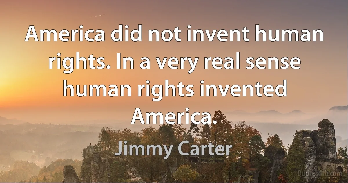 America did not invent human rights. In a very real sense human rights invented America. (Jimmy Carter)