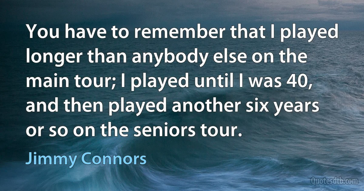 You have to remember that I played longer than anybody else on the main tour; I played until I was 40, and then played another six years or so on the seniors tour. (Jimmy Connors)