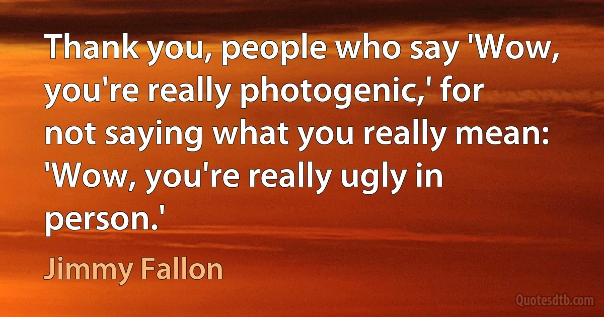 Thank you, people who say 'Wow, you're really photogenic,' for not saying what you really mean: 'Wow, you're really ugly in person.' (Jimmy Fallon)