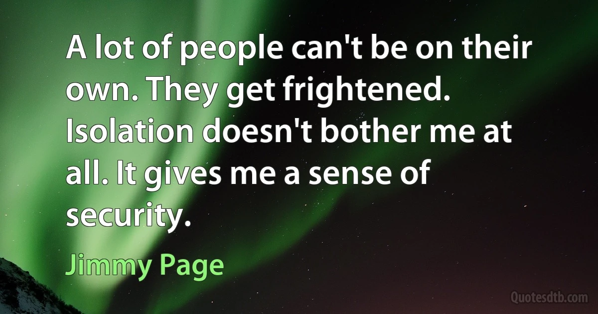 A lot of people can't be on their own. They get frightened. Isolation doesn't bother me at all. It gives me a sense of security. (Jimmy Page)