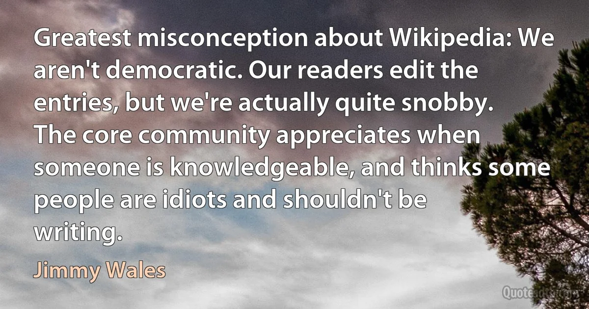 Greatest misconception about Wikipedia: We aren't democratic. Our readers edit the entries, but we're actually quite snobby. The core community appreciates when someone is knowledgeable, and thinks some people are idiots and shouldn't be writing. (Jimmy Wales)