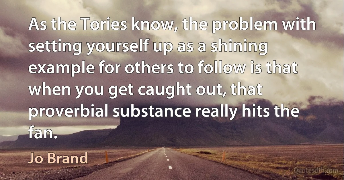 As the Tories know, the problem with setting yourself up as a shining example for others to follow is that when you get caught out, that proverbial substance really hits the fan. (Jo Brand)