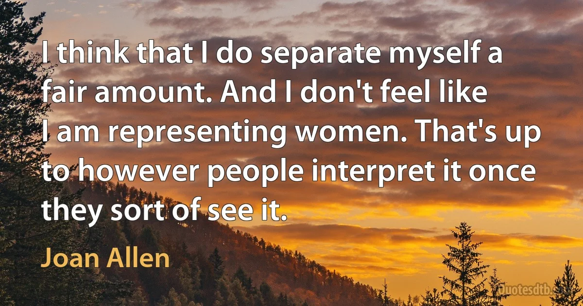 I think that I do separate myself a fair amount. And I don't feel like I am representing women. That's up to however people interpret it once they sort of see it. (Joan Allen)