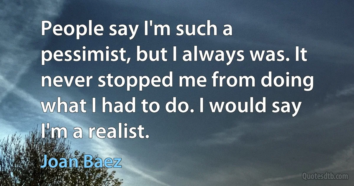 People say I'm such a pessimist, but I always was. It never stopped me from doing what I had to do. I would say I'm a realist. (Joan Baez)