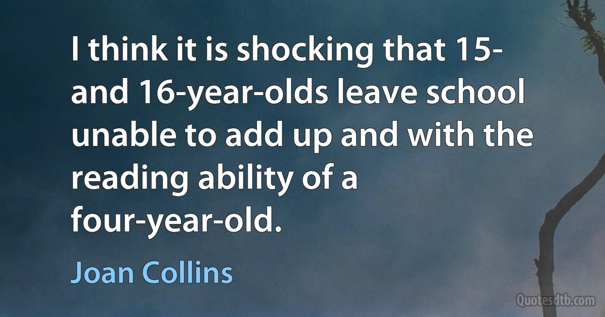 I think it is shocking that 15- and 16-year-olds leave school unable to add up and with the reading ability of a four-year-old. (Joan Collins)