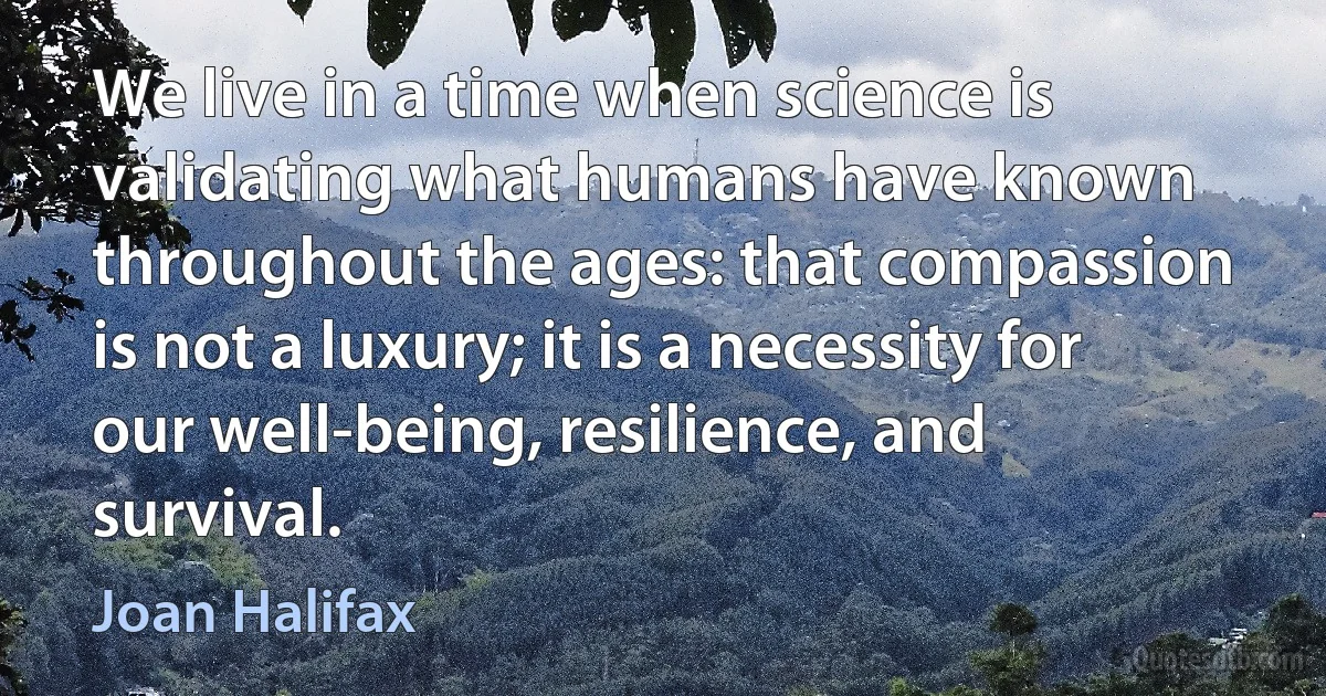 We live in a time when science is validating what humans have known throughout the ages: that compassion is not a luxury; it is a necessity for our well-being, resilience, and survival. (Joan Halifax)