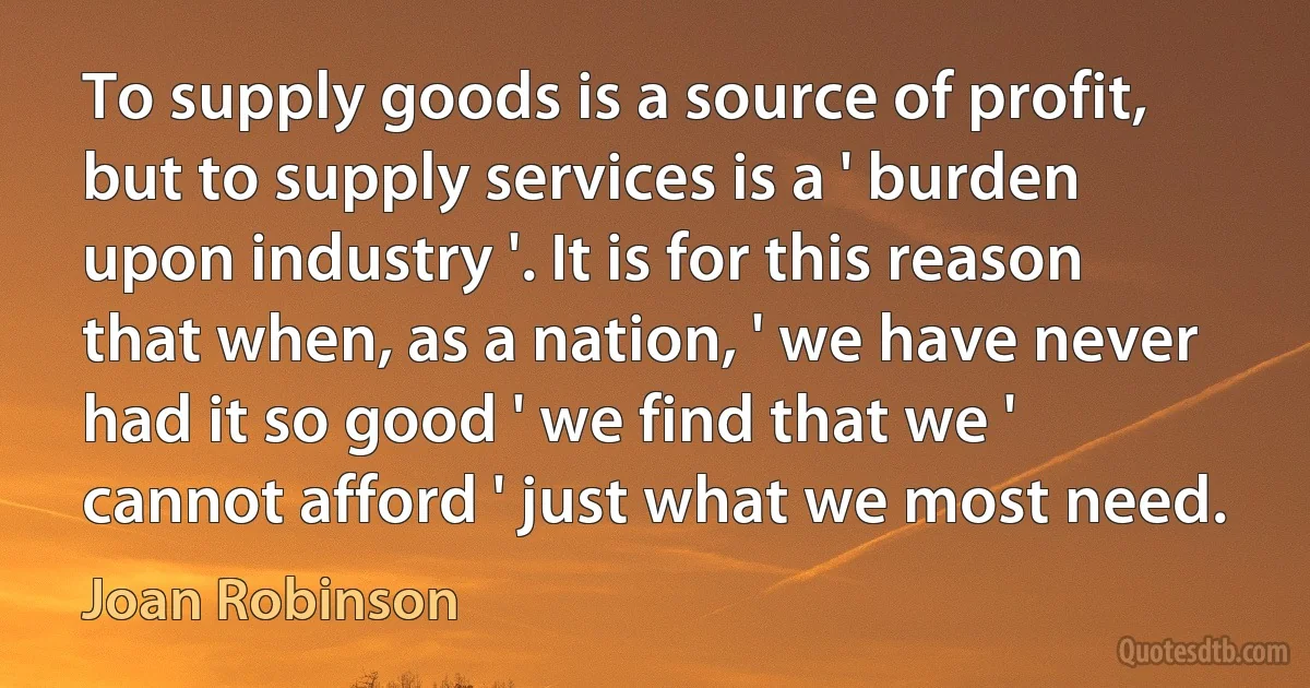 To supply goods is a source of profit, but to supply services is a ' burden upon industry '. It is for this reason that when, as a nation, ' we have never had it so good ' we find that we ' cannot afford ' just what we most need. (Joan Robinson)