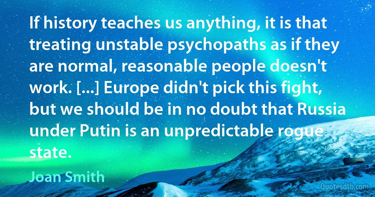 If history teaches us anything, it is that treating unstable psychopaths as if they are normal, reasonable people doesn't work. [...] Europe didn't pick this fight, but we should be in no doubt that Russia under Putin is an unpredictable rogue state. (Joan Smith)