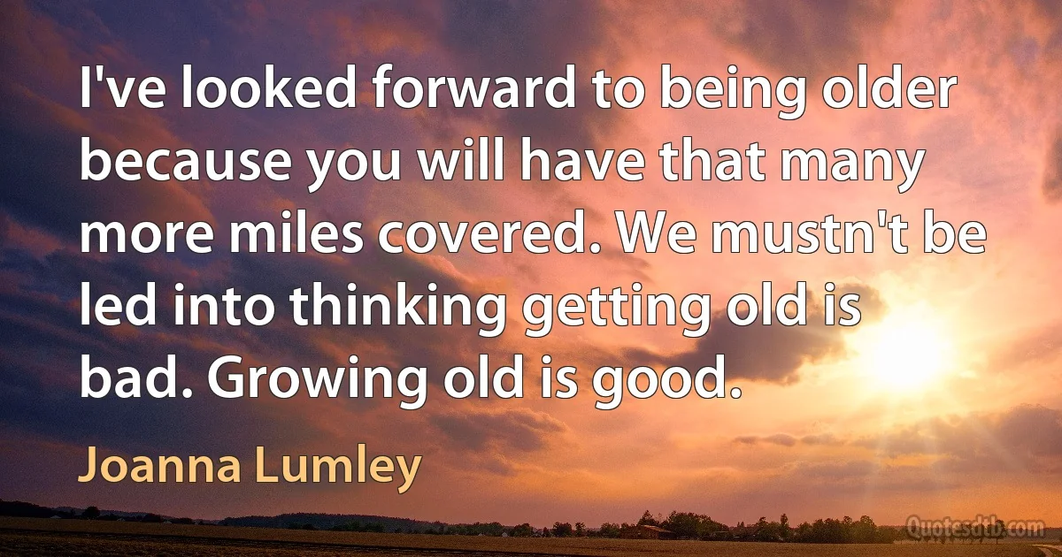 I've looked forward to being older because you will have that many more miles covered. We mustn't be led into thinking getting old is bad. Growing old is good. (Joanna Lumley)