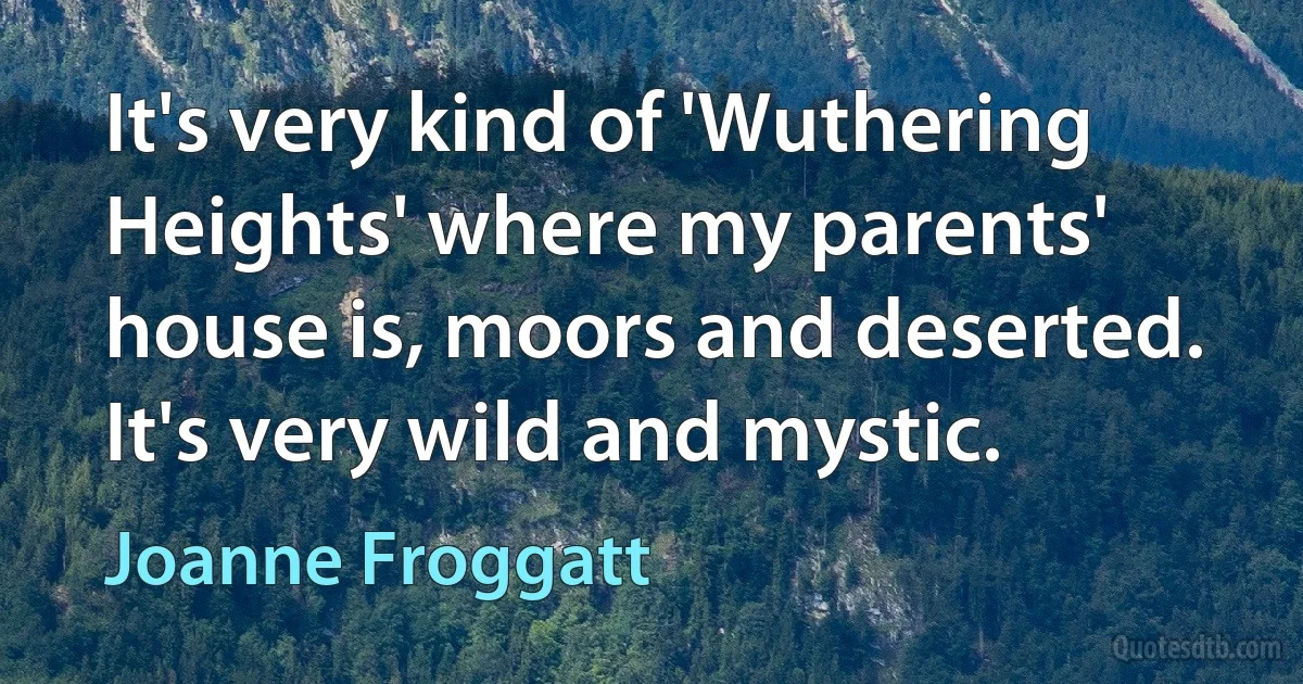 It's very kind of 'Wuthering Heights' where my parents' house is, moors and deserted. It's very wild and mystic. (Joanne Froggatt)