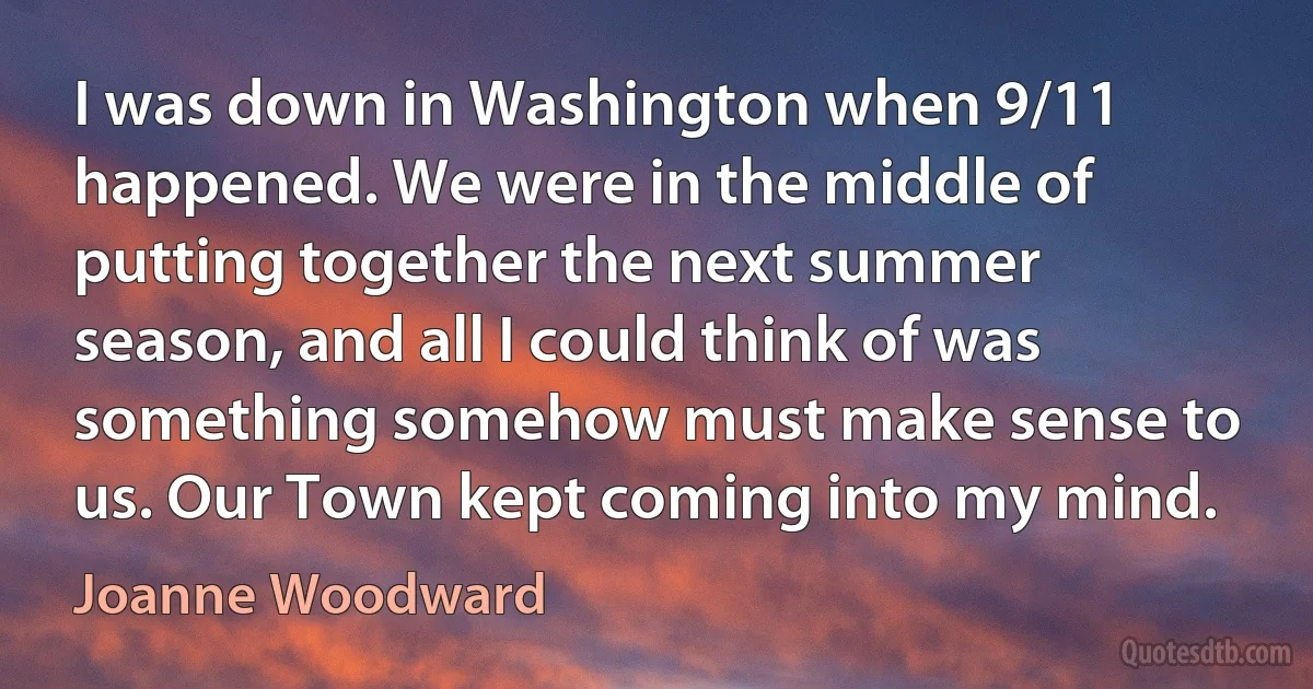 I was down in Washington when 9/11 happened. We were in the middle of putting together the next summer season, and all I could think of was something somehow must make sense to us. Our Town kept coming into my mind. (Joanne Woodward)