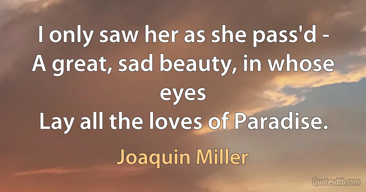 I only saw her as she pass'd -
A great, sad beauty, in whose eyes
Lay all the loves of Paradise. (Joaquin Miller)