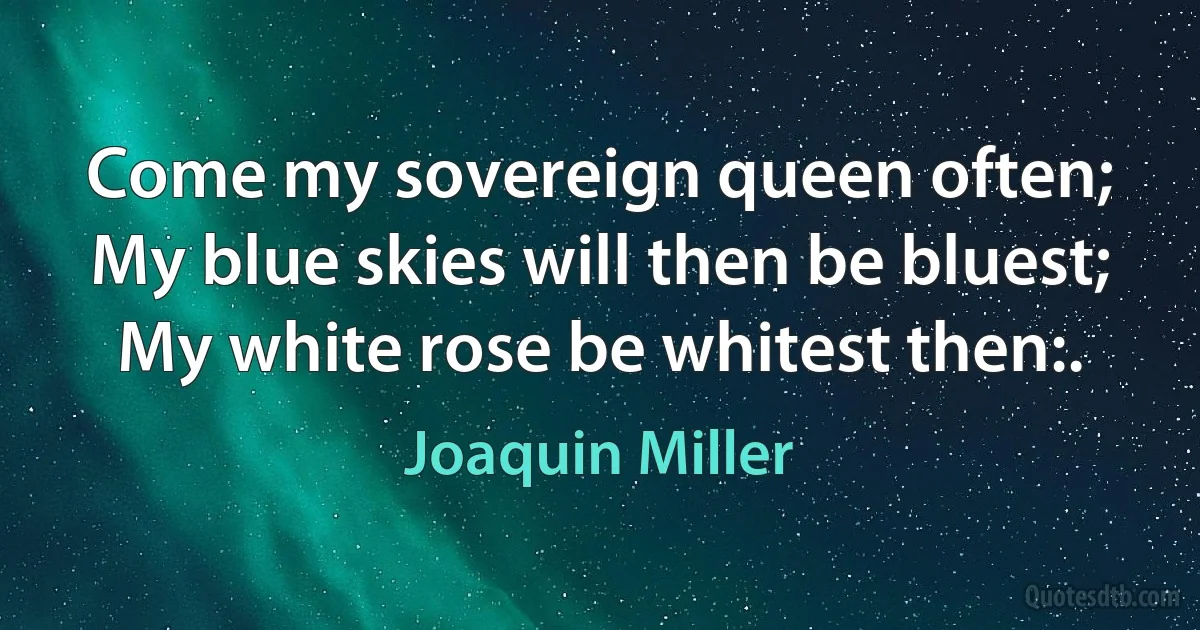 Come my sovereign queen often;
My blue skies will then be bluest;
My white rose be whitest then:. (Joaquin Miller)