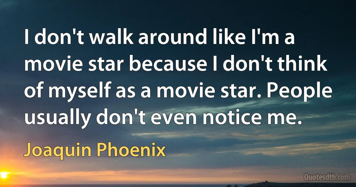 I don't walk around like I'm a movie star because I don't think of myself as a movie star. People usually don't even notice me. (Joaquin Phoenix)