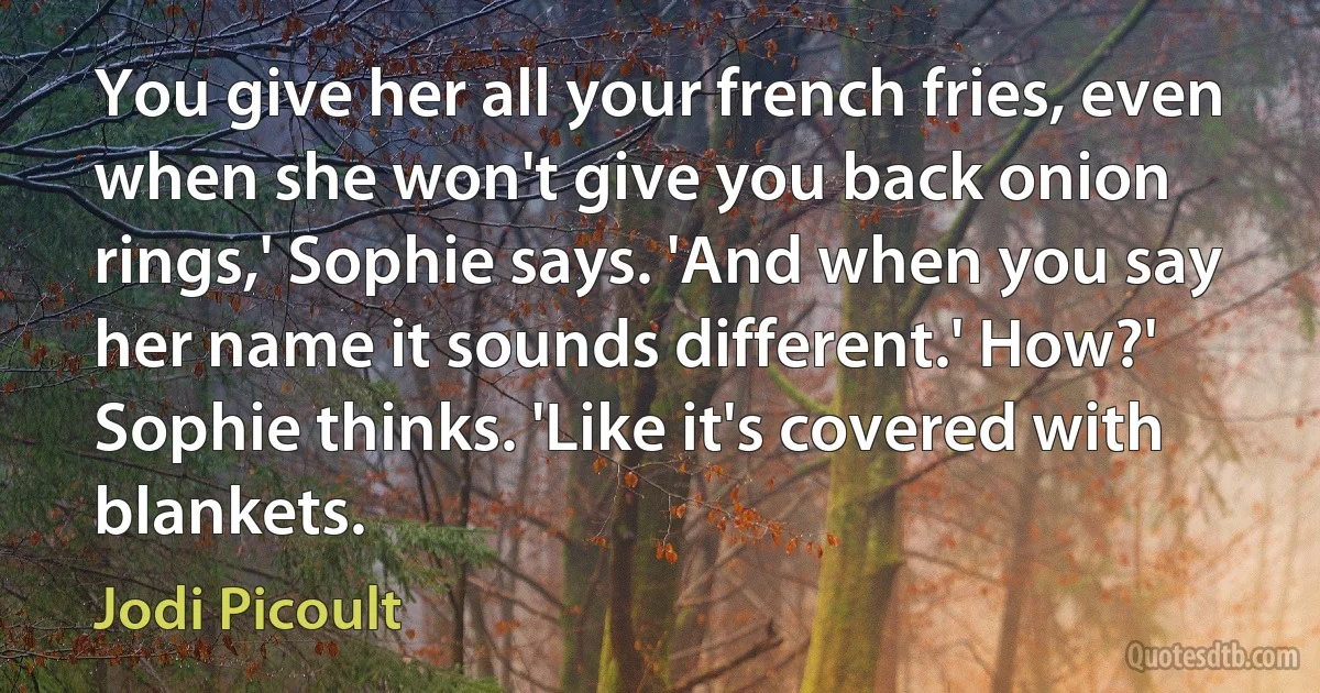 You give her all your french fries, even when she won't give you back onion rings,' Sophie says. 'And when you say her name it sounds different.' How?' Sophie thinks. 'Like it's covered with blankets. (Jodi Picoult)